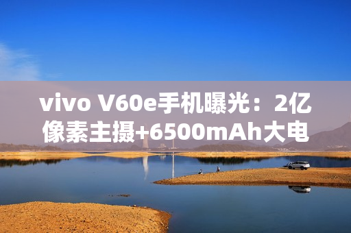 vivo V60e手机曝光：2亿像素主摄+6500mAh大电池