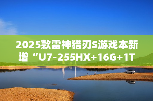 2025款雷神猎刃S游戏本新增“U7-255HX+16G+1T+RTX 5060”首销 10999元