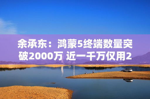 余承东：鸿蒙5终端数量突破2000万 近一千万仅用2个月