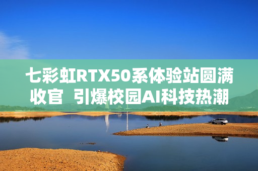 七彩虹RTX50系体验站圆满收官  引爆校园AI科技热潮