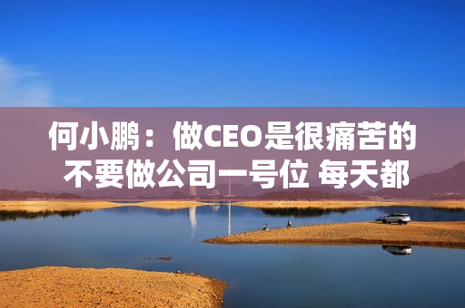 何小鹏：做CEO是很痛苦的 不要做公司一号位 每天都是痛苦