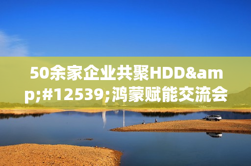 50余家企业共聚HDD・鸿蒙赋能交流会广州站  共探全场景智慧体验创新路径