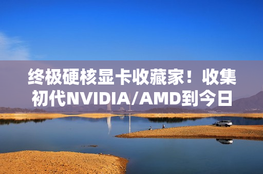 终极硬核显卡收藏家！收集初代NVIDIA/AMD到今日旗舰：见证三十年GPU风云