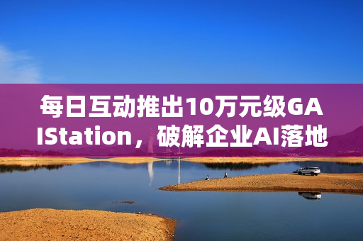 每日互动推出10万元级GAIStation，破解企业AI落地“成本与安全”难题