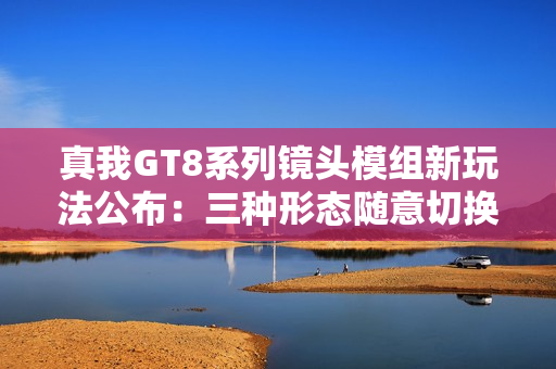 真我GT8系列镜头模组新玩法公布：三种形态随意切换