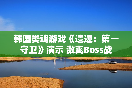 韩国类魂游戏《遗迹：第一守卫》演示 激爽Boss战