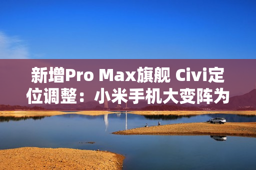 新增Pro Max旗舰 Civi定位调整：小米手机大变阵为哪般？