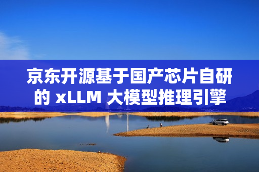 京东开源基于国产芯片自研的 xLLM 大模型推理引擎