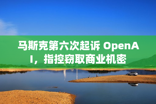 马斯克第六次起诉 OpenAI，指控窃取商业机密