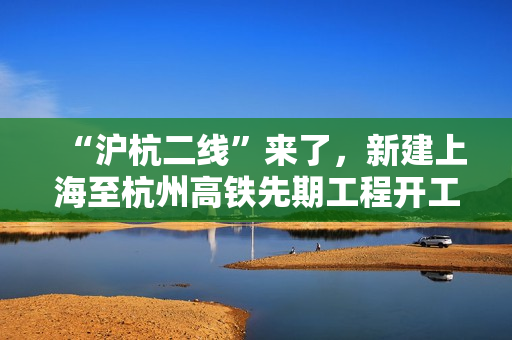 “沪杭二线”来了，新建上海至杭州高铁先期工程开工建设