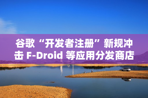 谷歌“开发者注册”新规冲击 F-Droid 等应用分发商店生态