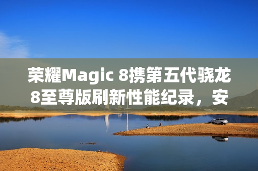 荣耀Magic 8携第五代骁龙8至尊版刷新性能纪录，安兔兔跑分突破416万