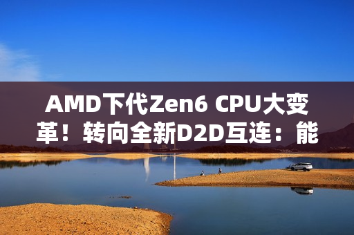 AMD下代Zen6 CPU大变革！转向全新D2D互连：能效延迟双飞跃