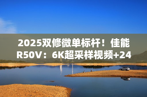 2025双修微单标杆！佳能R50V：6K超采样视频+2420万像素拍照  全能无短板