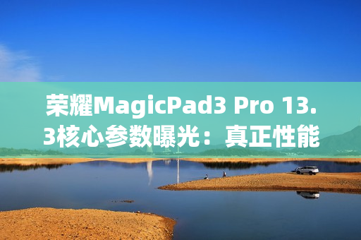 荣耀MagicPad3 Pro 13.3核心参数曝光：真正性能最强的安卓平板