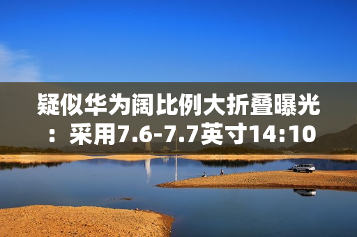 疑似华为阔比例大折叠曝光：采用7.6-7.7英寸14:10屏幕