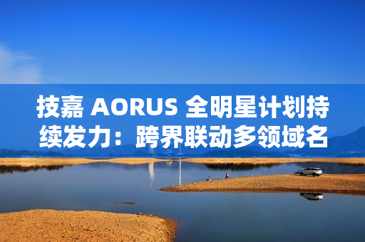 技嘉 AORUS 全明星计划持续发力：跨界联动多领域名人 定制全家桶主机彰显硬核实力