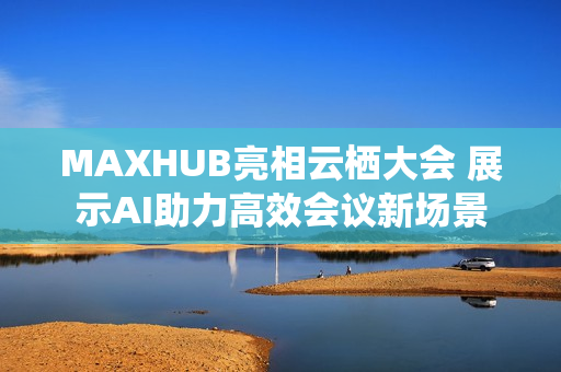MAXHUB亮相云栖大会 展示AI助力高效会议新场景