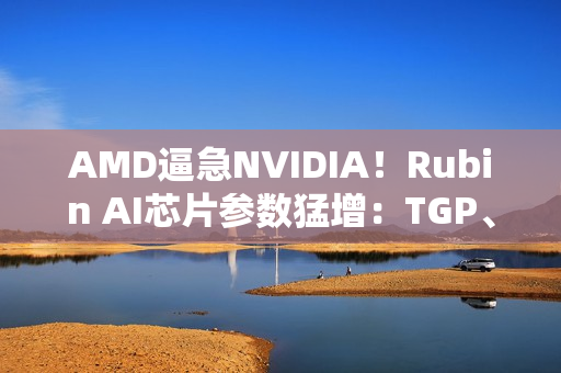 AMD逼急NVIDIA！Rubin AI芯片参数猛增：TGP、带宽双双飙升