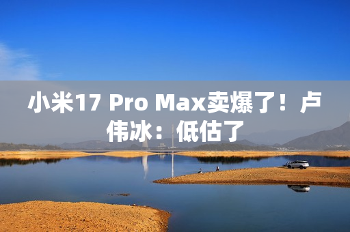 小米17 Pro Max卖爆了！卢伟冰：低估了
