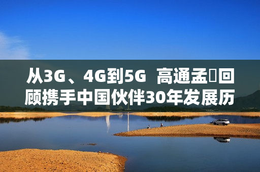 从3G、4G到5G  高通孟樸回顾携手中国伙伴30年发展历程