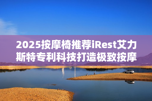 2025按摩椅推荐iRest艾力斯特专利科技打造极致按摩体验