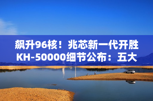飙升96核！兆芯新一代开胜KH-50000细节公布：五大亮点一次看