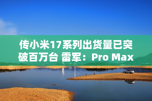 传小米17系列出货量已突破百万台 雷军：Pro Max已断货