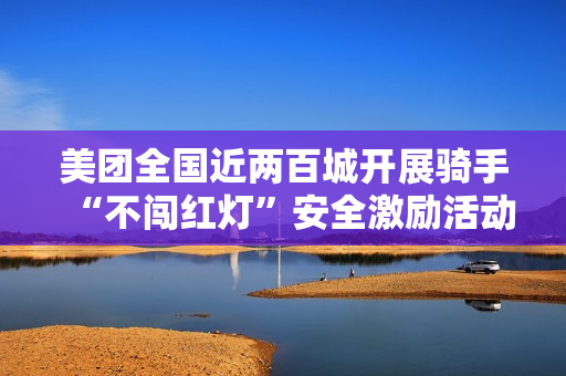 美团全国近两百城开展骑手“不闯红灯”安全激励活动，1 亿元奖金池落地