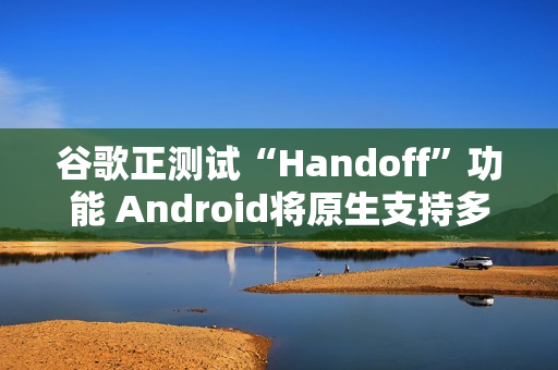 谷歌正测试“Handoff”功能 Android将原生支持多设备任务无缝切换