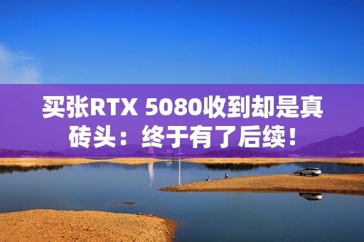 买张RTX 5080收到却是真砖头：终于有了后续！