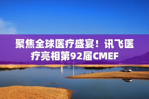 聚焦全球医疗盛宴！讯飞医疗亮相第92届CMEF