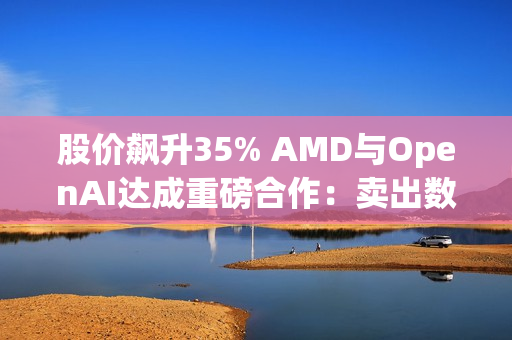 股价飙升35% AMD与OpenAI达成重磅合作：卖出数百亿美元显卡