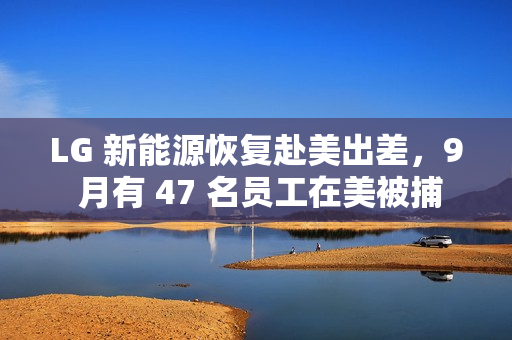 LG 新能源恢复赴美出差，9 月有 47 名员工在美被捕