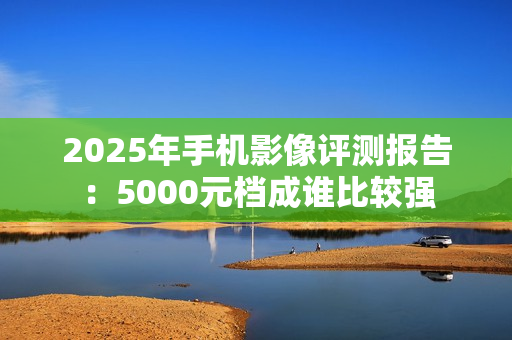 2025年手机影像评测报告：5000元档成谁比较强