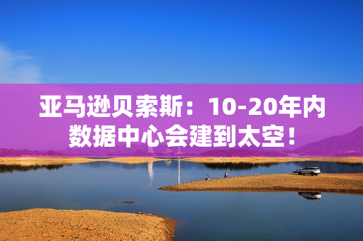 亚马逊贝索斯：10-20年内数据中心会建到太空！