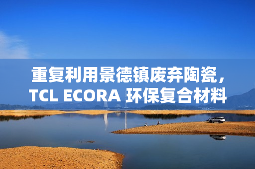 重复利用景德镇废弃陶瓷，TCL ECORA 环保复合材料明年将用于电器