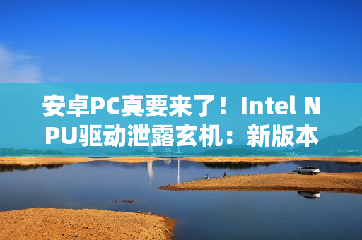 安卓PC真要来了！Intel NPU驱动泄露玄机：新版本支持Android