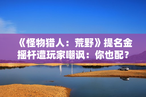 《怪物猎人：荒野》提名金摇杆遭玩家嘲讽：你也配？