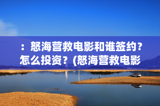 ：怒海营救电影和谁签约？怎么投资？(怒海营救电影最新消息)