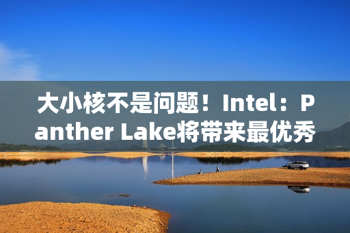 大小核不是问题！Intel：Panther Lake将带来最优秀P核/E核混合架构