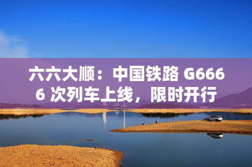 六六大顺：中国铁路 G6666 次列车上线，限时开行