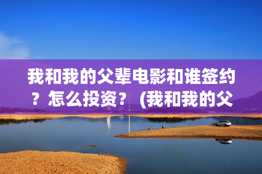 我和我的父辈电影和谁签约？怎么投资？ (我和我的父辈电影主题曲)