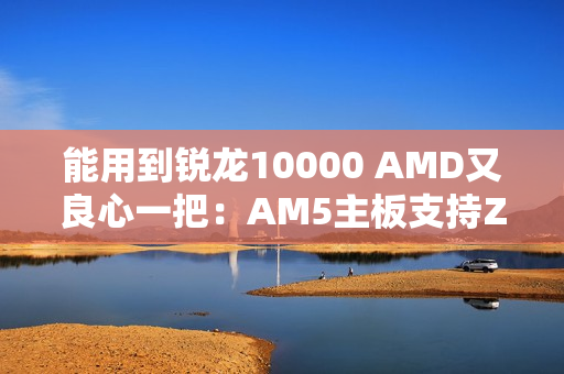 能用到锐龙10000 AMD又良心一把：AM5主板支持Zen6处理器