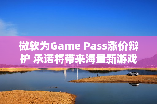 微软为Game Pass涨价辩护 承诺将带来海量新游戏