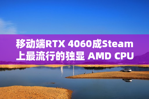 移动端RTX 4060成Steam上最流行的独显 AMD CPU份额突破40%