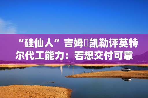 “硅仙人”吉姆・凯勒评英特尔代工能力：若想交付可靠产品，还有很多路要走