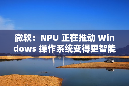 微软：NPU 正在推动 Windows 操作系统变得更智能