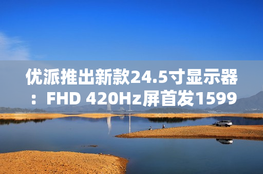 优派推出新款24.5寸显示器：FHD 420Hz屏首发1599元