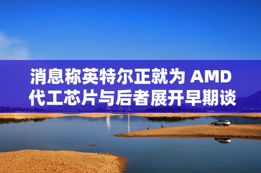 消息称英特尔正就为 AMD 代工芯片与后者展开早期谈判